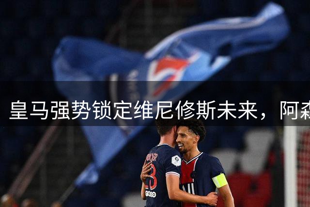 皇马强势锁定维尼修斯未来，阿森纳转会计划受挫